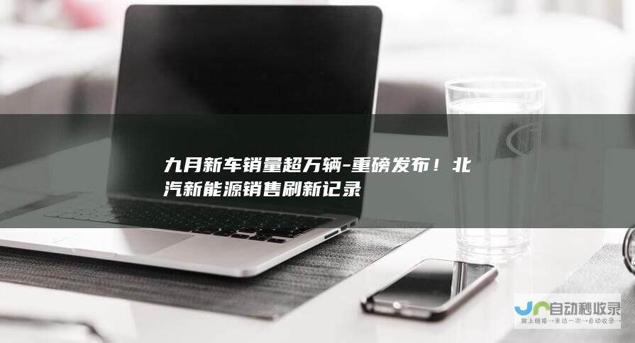 九月新车销量超万辆-重磅发布！北汽新能源销售刷新记录