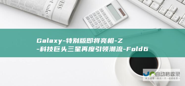 Galaxy-特别版即将亮相-Z-科技巨头三星再度引领潮流-Fold6