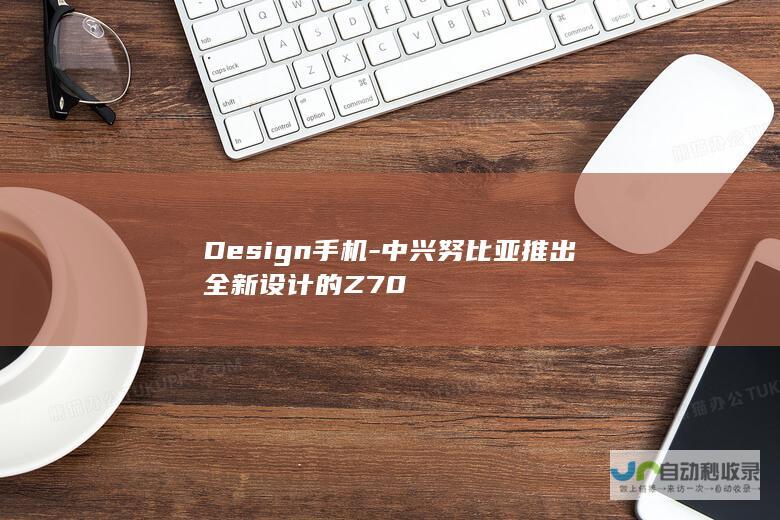 Design手机-中兴努比亚推出全新设计的Z70