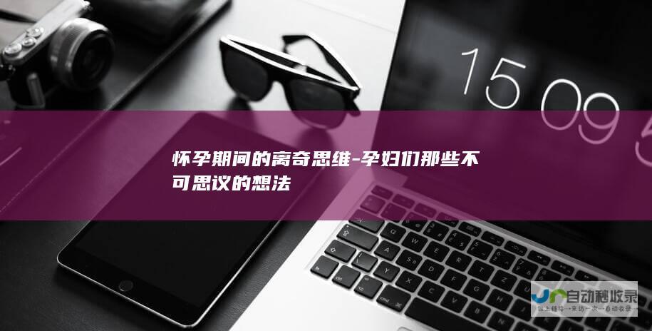 怀孕期间的离奇思维-孕妇们那些不可思议的想法