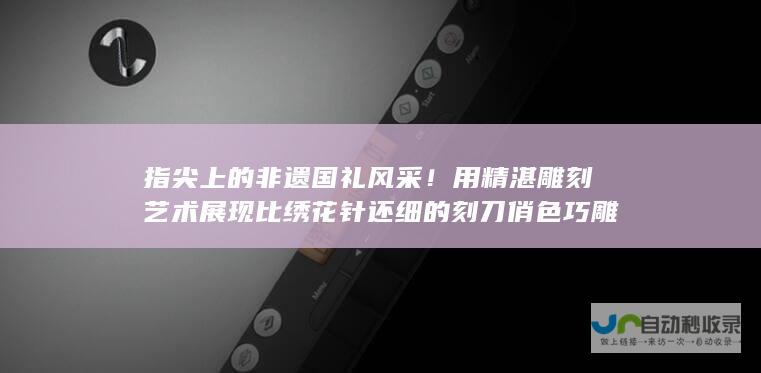 指尖上的非遗国礼风采！用精湛雕刻艺术展现比绣花针还细的刻刀俏色巧雕