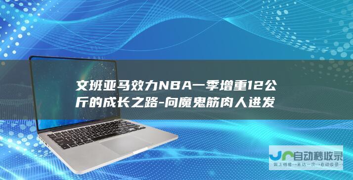 文班亚马效力NBA一季增重12公斤的成长之路-向魔鬼筋肉人进发