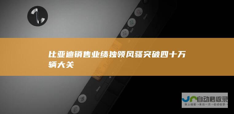 比亚迪销售业绩独领风骚突破四十万辆大关