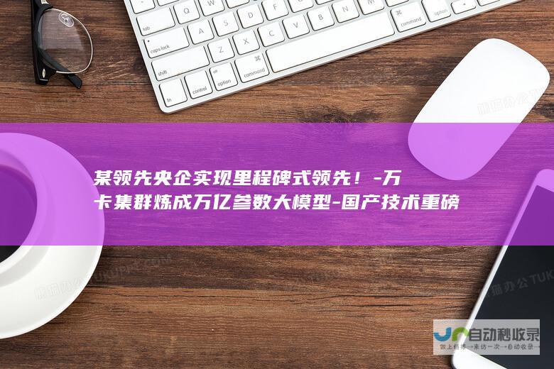 某领先央企实现里程碑式领先！-万卡集群炼成万亿参数大模型-国产技术重磅突破