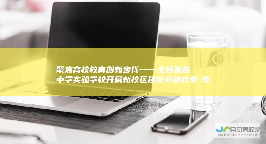 聚焦高校教育创新步伐——全国著名中学实验学校开展新校区建设突破壮举-热烈快讯