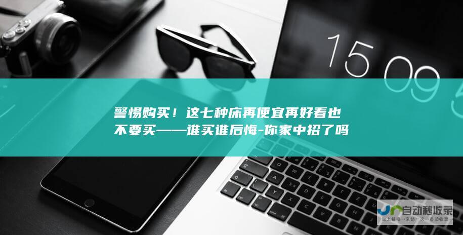 警惕购买！这七种床再便宜再好看也不要买——谁买谁后悔-你家中招了吗