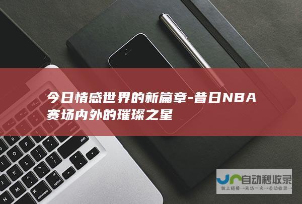 今日情感世界的新篇章-昔日NBA赛场内外的璀璨之星