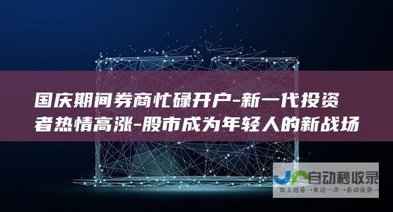 国庆期间券商忙碌开户-新一代投资者热情高涨-股市成为年轻人的新战场