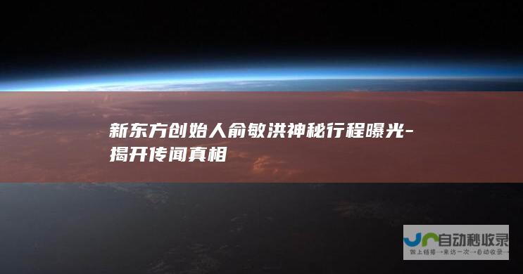 新东方创始人俞敏洪神秘行程曝光-揭开传闻真相