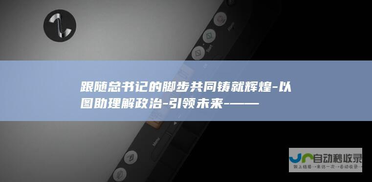 跟随总书记的脚步共同铸就辉煌-以图助理解政治-引领未来-——