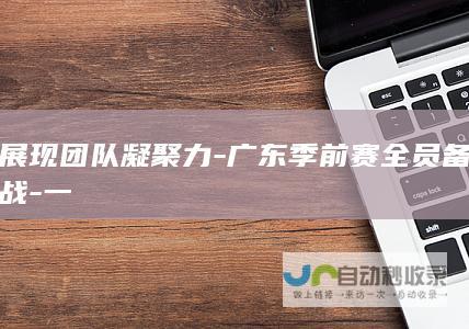 展现团队凝聚力-广东季前赛全员备战-一