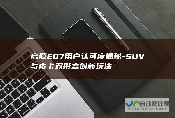 启源E07用户认可度揭秘-SUV与皮卡双形态创新玩法