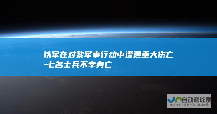 以军在对黎军事行动中遭遇重大伤亡-七名士兵不幸身亡