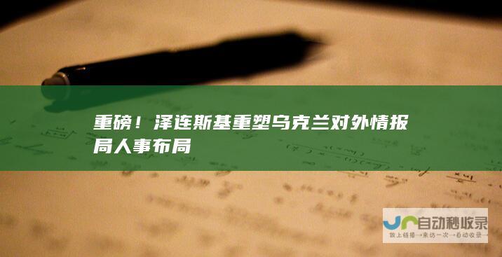 重磅！泽连斯基重塑乌克兰对外情报局人事布局