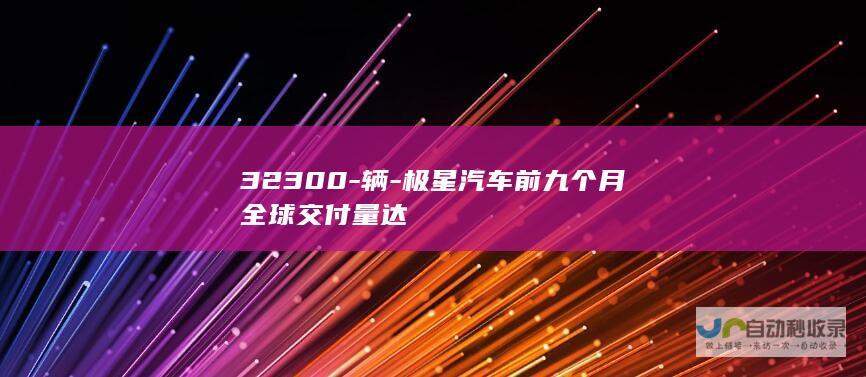 32300-辆-极星汽车前九个月全球交付量达