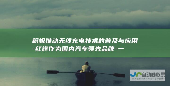 积极推动无线充电技术的普及与应用-红旗作为国内汽车领先品牌-一