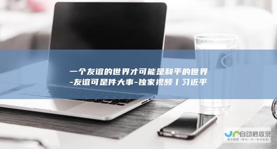 一个友谊的世界才可能是和平的世界-友谊可是件大事-独家视频丨习近平