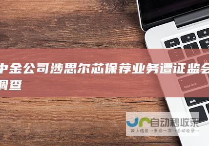 中金公司涉思尔芯保荐业务遭证监会调查