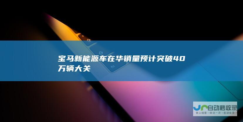 宝马新能源车在华销量预计突破40万辆大关