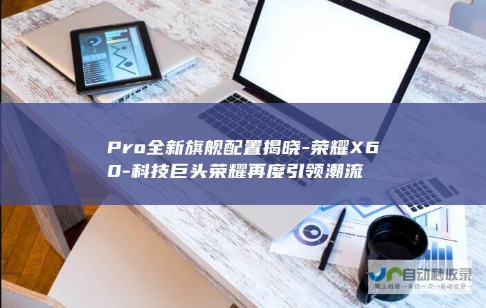 Pro全新旗舰配置揭晓-荣耀X60-科技巨头荣耀再度引领潮流