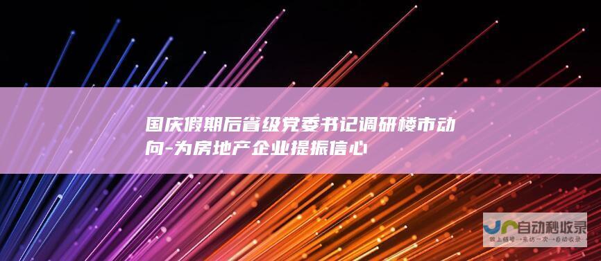 国庆假期后省级党委书记调研楼市动向-为房地产企业提振信心