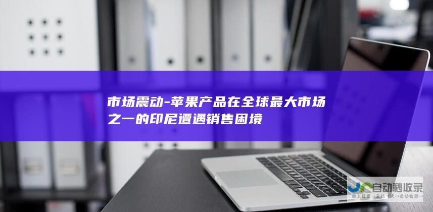 市场震动-苹果产品在全球最大市场之一的印尼遭遇销售困境