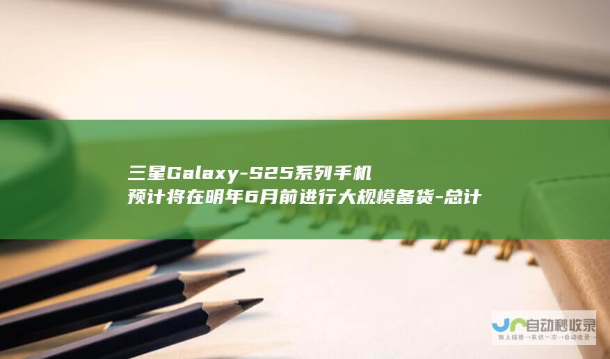 三星Galaxy-S25系列手机预计将在明年6月前进行大规模备货-总计达到惊人的2200万台