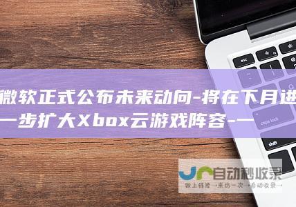 微软正式公布未来动向-将在下月进一步扩大Xbox云游戏阵容-一