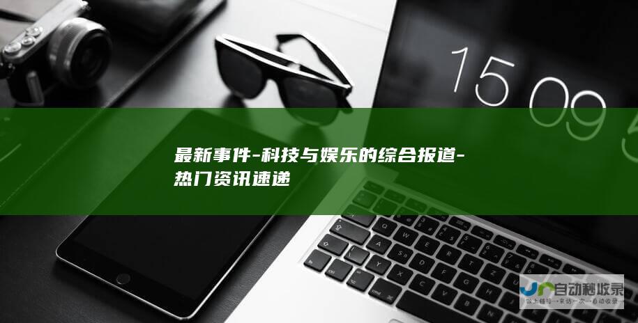 最新事件-科技与娱乐的综合报道-热门资讯速递