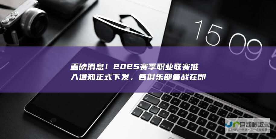 重磅消息！2025赛季职业联赛准入通知正式下发，各俱乐部备战在即