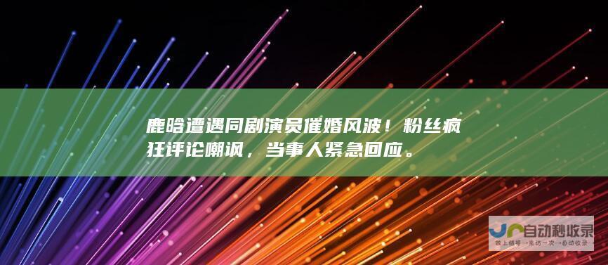 鹿晗遭遇同剧演员催婚风波！粉丝疯狂评论嘲讽，当事人紧急回应。