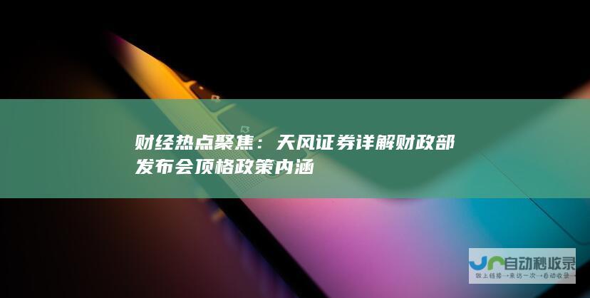 财经热点聚焦：天风证券详解财政部发布会顶格政策内涵