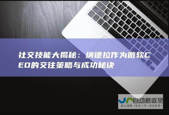 社交技能大揭秘：纳德拉作为微软CEO的交往策略与成功秘诀