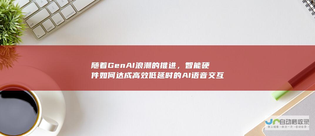 随着GenAI浪潮的推进，智能硬件如何达成高效低延时的AI语音交互