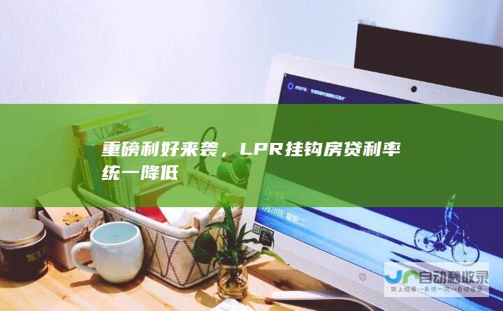 重磅利好来袭，LPR挂钩房贷利率统一降低