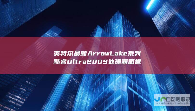 英特尔最新Arrow Lake系列酷睿Ultra 200S处理器面世