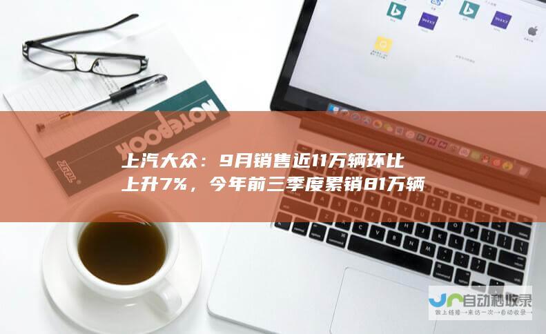 上汽大众：9 月销售近 11 万辆环比上升 7%，今年前三季度累销 81 万辆