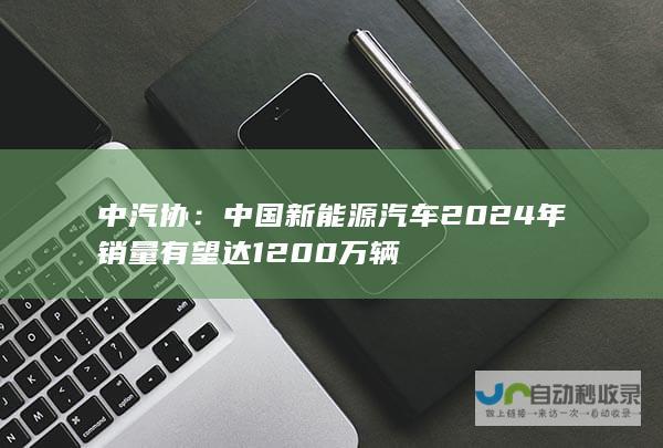 中汽协：中国新能源汽车 2024 年销量有望达 1200 万辆