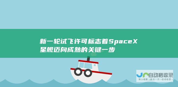 新一轮试飞许可标志着SpaceX星舰迈向成熟的关键一步