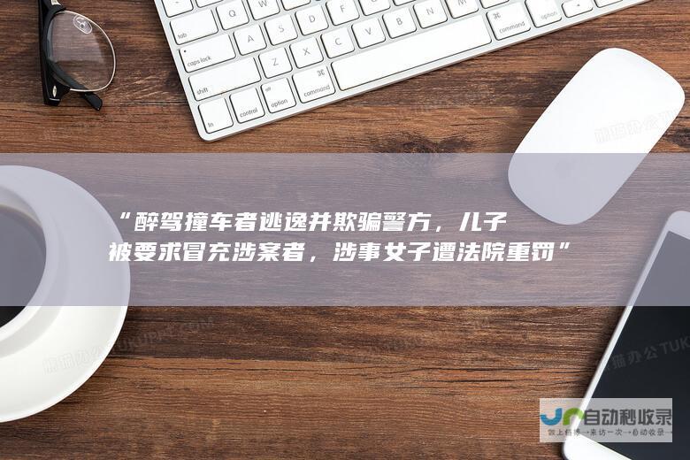 “醉驾撞车者逃逸并欺骗警方，儿子被要求冒充涉案者，涉事女子遭法院重罚”