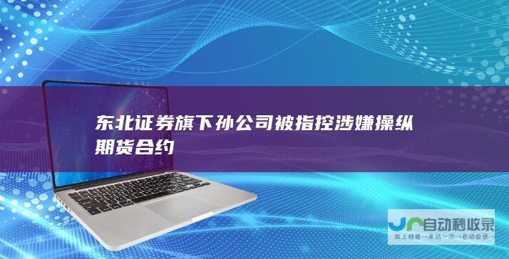 东北证券旗下孙公司被指控涉嫌操纵期货合约