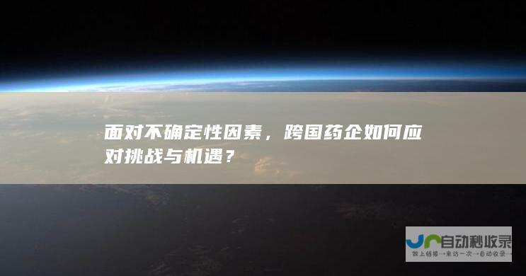 面对不确定性因素，跨国药企如何应对挑战与机遇？