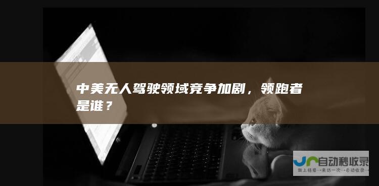 中美无人驾驶领域竞争加剧，领跑者是谁？