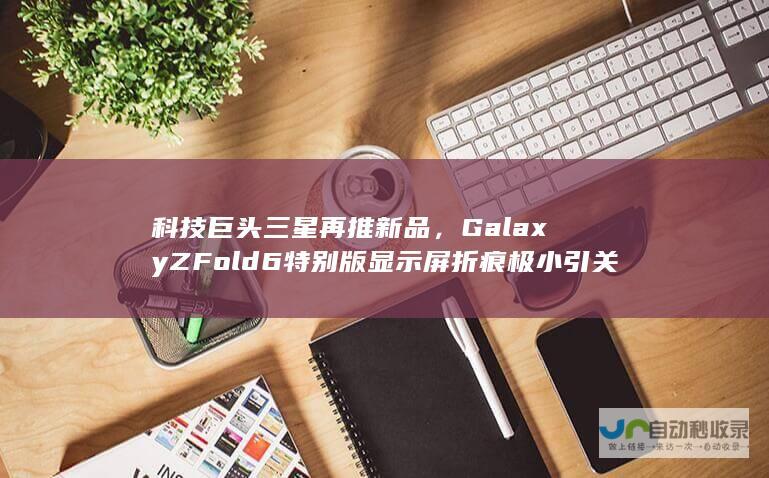 科技巨头三星再推新品，Galaxy Z Fold6特别版显示屏折痕极小引关注