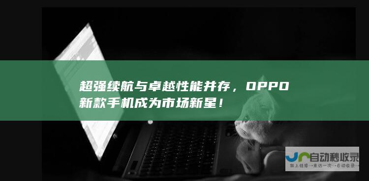 超强续航与卓越性能并存，OPPO新款手机成为市场新星！