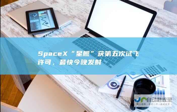 SpaceX“星舰”获第五次试飞许可，最快今晚发射