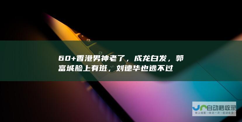 60+香港男神老了，成龙白发，郭富城脸上有斑，刘德华也逃不过