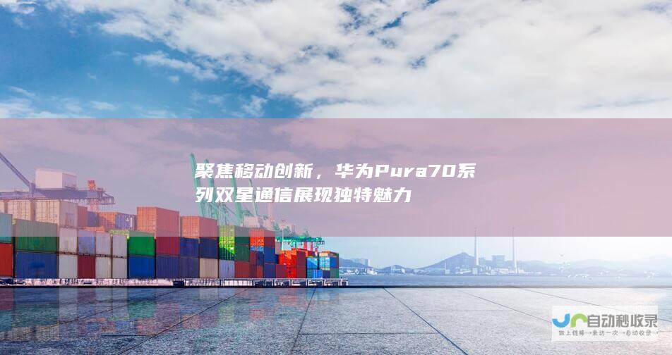 聚焦移动创新，华为Pura70系列双星通信展现独特魅力