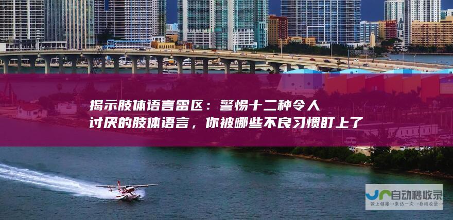 揭示肢体语言雷区：警惕十二种令人讨厌的肢体语言，你被哪些不良习惯盯上了？