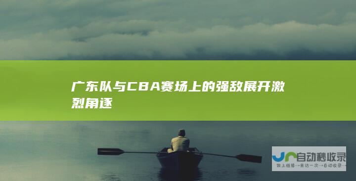 广东队与CBA赛场上的强敌展开激烈角逐